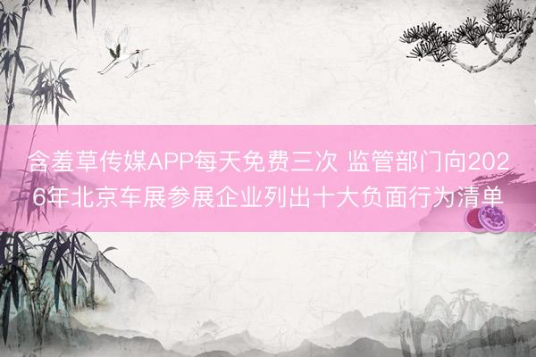 含羞草传媒APP每天免费三次 监管部门向2026年北京车展参展企业列出十大负面行为清单