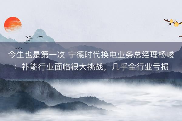 今生也是第一次 宁德时代换电业务总经理杨峻：补能行业面临很大挑战，几乎全行业亏损