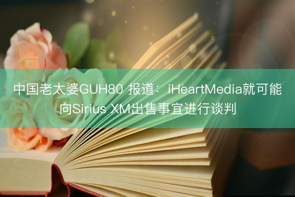 中国老太婆GUH80 报道：iHeartMedia就可能向Sirius XM出售事宜进行谈判