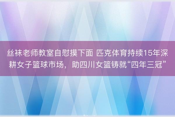 丝袜老师教室自慰摸下面 匹克体育持续15年深耕女子篮球市场，助四川女篮铸就“四年三冠”