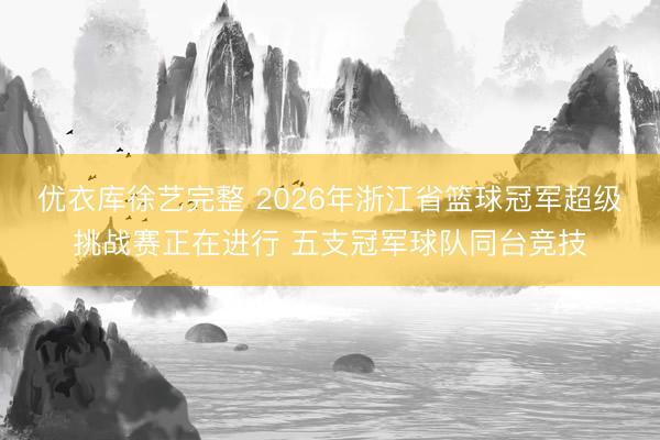 优衣库徐艺完整 2026年浙江省篮球冠军超级挑战赛正在进行 五支冠军球队同台竞技
