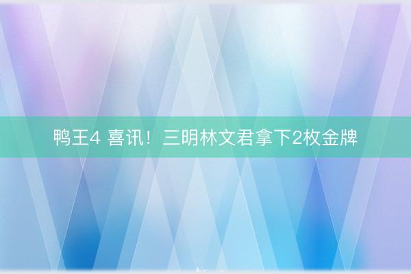 鸭王4 喜讯！三明林文君拿下2枚金牌