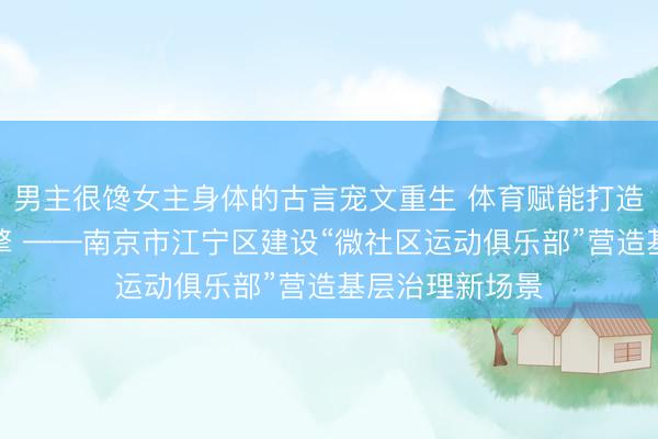 男主很馋女主身体的古言宠文重生 体育赋能打造基层治理新引擎 ——南京市江宁区建设“微社区运动俱乐部”营造基层治理新场景