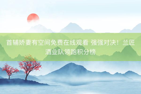 首辅娇妻有空间免费在线观看 强强对决！兰匠酒业队领跑积分榜