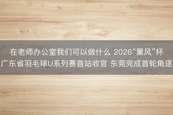 在老师办公室我们可以做什么 2026“薰风”杯广东省羽毛球U系列赛首站收官 东莞完成首轮角逐