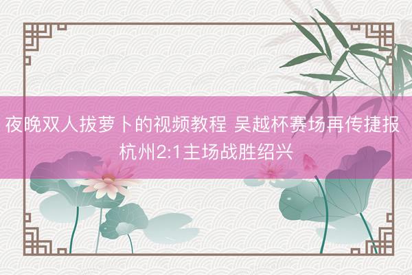 夜晚双人拔萝卜的视频教程 吴越杯赛场再传捷报 杭州2:1主场战胜绍兴