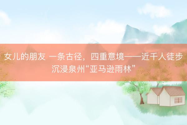 女儿的朋友 一条古径，四重意境——近千人徒步沉浸泉州“亚马逊雨林”