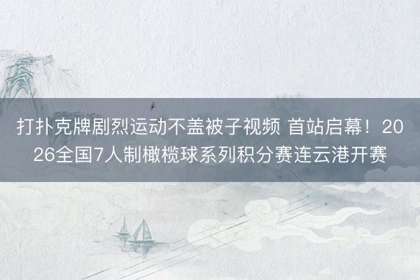 打扑克牌剧烈运动不盖被子视频 首站启幕！2026全国7人制橄榄球系列积分赛连云港开赛