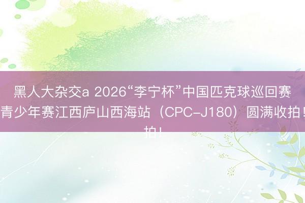 黑人大杂交a 2026“李宁杯”中国匹克球巡回赛青少年赛江西庐山西海站（CPC-J180）圆满收拍！