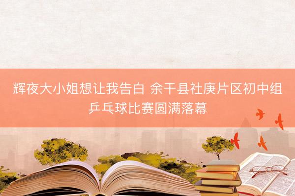 辉夜大小姐想让我告白 余干县社庚片区初中组乒乓球比赛圆满落幕