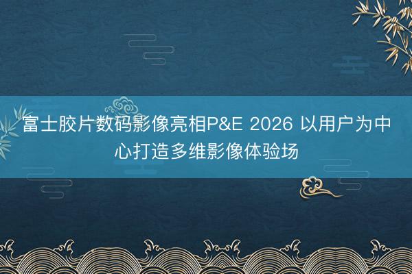 富士胶片数码影像亮相P&E 2026 以用户为中心打造多维影像体验场