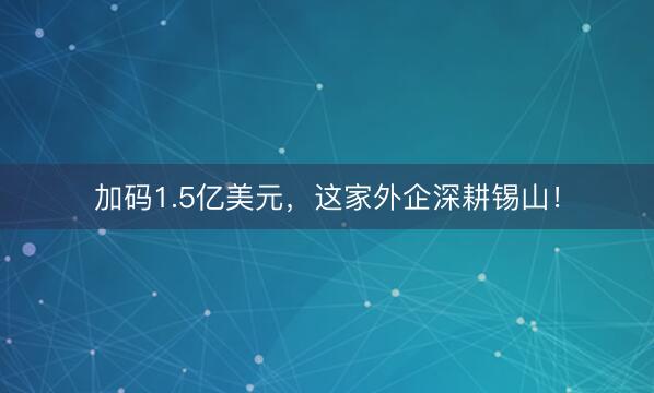 加码1.5亿美元，这家外企深耕锡山！