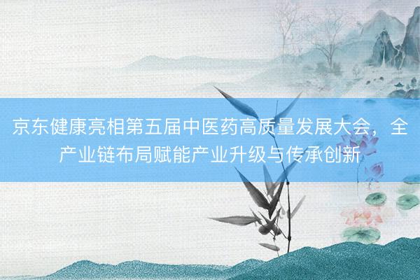 京东健康亮相第五届中医药高质量发展大会，全产业链布局赋能产业升级与传承创新