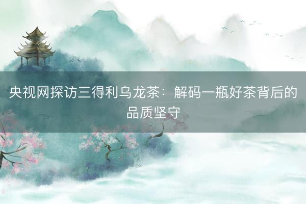 央视网探访三得利乌龙茶：解码一瓶好茶背后的品质坚守