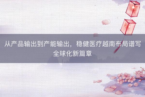 从产品输出到产能输出，稳健医疗越南布局谱写全球化新篇章