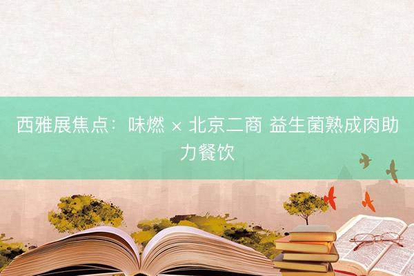 西雅展焦点：味燃 × 北京二商 益生菌熟成肉助力餐饮