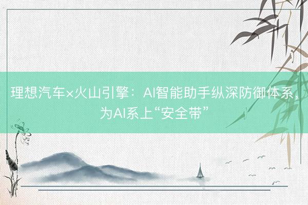 理想汽车×火山引擎：AI智能助手纵深防御体系，为AI系上“安全带”