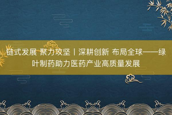 链式发展 聚力攻坚丨深耕创新 布局全球——绿叶制药助力医药产业高质量发展