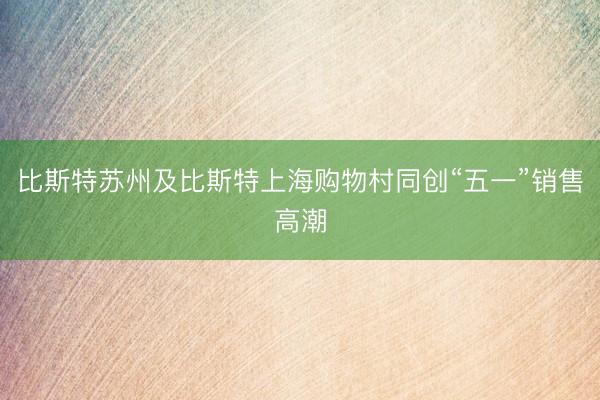 比斯特苏州及比斯特上海购物村同创“五一”销售高潮