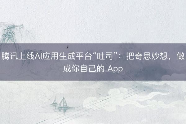 腾讯上线AI应用生成平台“吐司”：把奇思妙想，做成你自己的 App