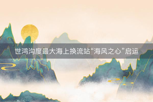 世鸿沟度最大海上换流站“海风之心”启运