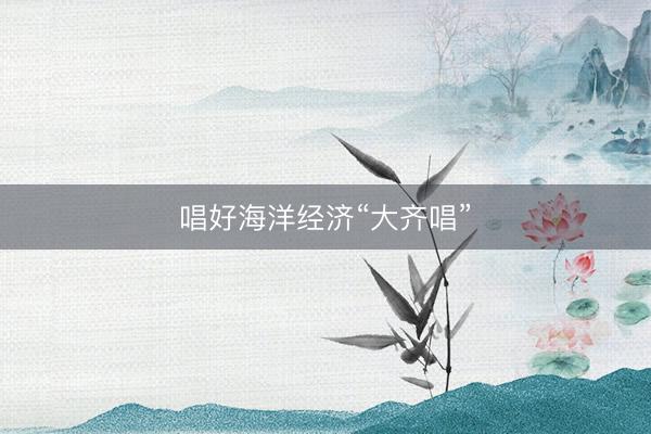 唱好海洋经济“大齐唱”