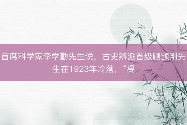 首席科学家李学勤先生说，古史辨派首级顾颉刚先生在1923年冷落，“禹