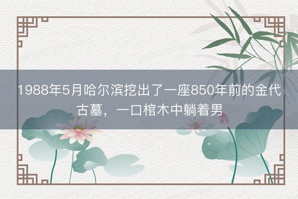 1988年5月哈尔滨挖出了一座850年前的金代古墓，一口棺木中躺着男