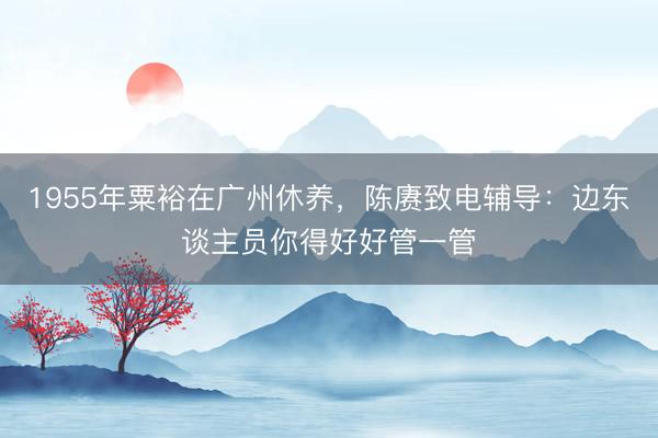 1955年粟裕在广州休养，陈赓致电辅导：边东谈主员你得好好管一管