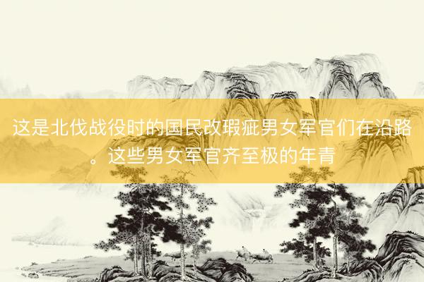 这是北伐战役时的国民改瑕疵男女军官们在沿路。这些男女军官齐至极的年青