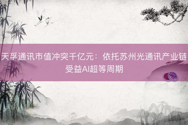 天孚通讯市值冲突千亿元：依托苏州光通讯产业链受益AI超等周期
