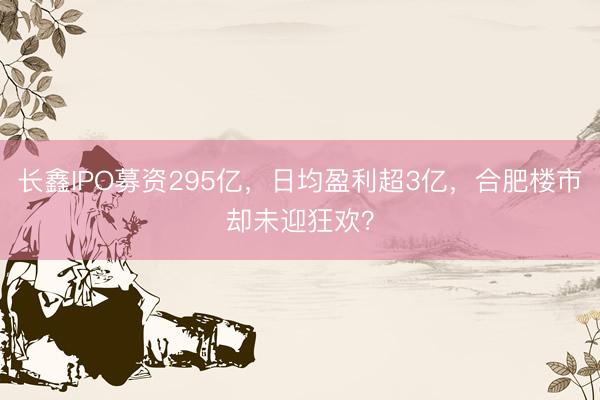 长鑫IPO募资295亿，日均盈利超3亿，合肥楼市却未迎狂欢？