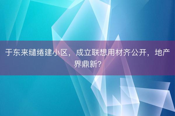 于东来缱绻建小区,成立联想用材齐公开,地产界鼎新?