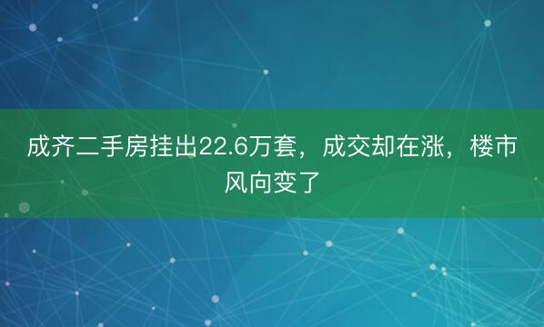成齐二手房挂出22.6万套，成交却在涨，楼市风向变了