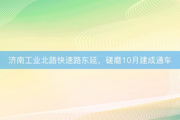 济南工业北路快速路东延，磋磨10月建成通车