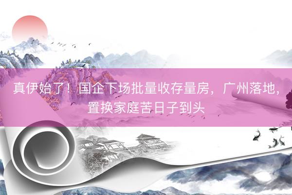 真伊始了！国企下场批量收存量房，广州落地，置换家庭苦日子到头