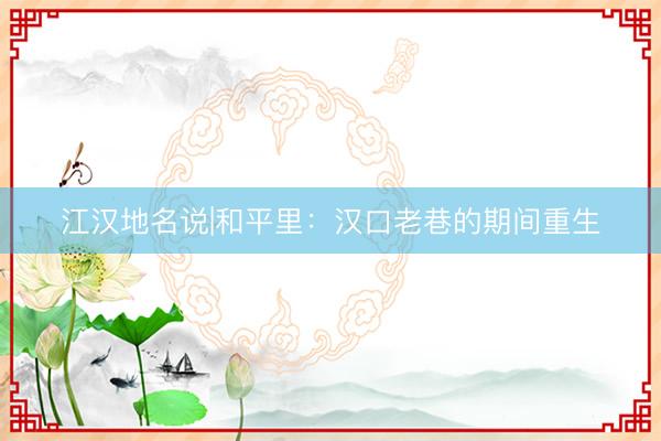 江汉地名说|和平里：汉口老巷的期间重生