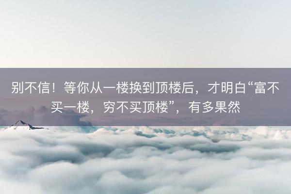 别不信！等你从一楼换到顶楼后，才明白“富不买一楼，穷不买顶楼”，有多果然