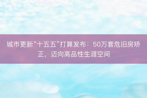 城市更新“十五五”打算发布：50万套危旧房矫正，迈向高品性生涯空间