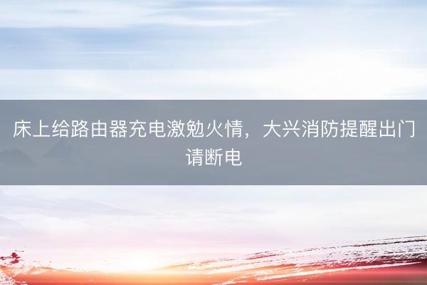 床上给路由器充电激勉火情，大兴消防提醒出门请断电