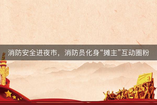 消防安全进夜市，消防员化身“摊主”互动圈粉