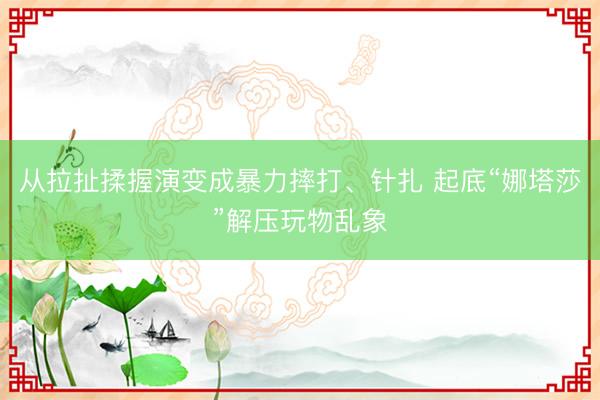 从拉扯揉握演变成暴力摔打、针扎 起底“娜塔莎”解压玩物乱象