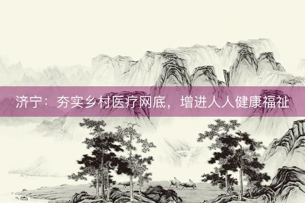 济宁：夯实乡村医疗网底，增进人人健康福祉