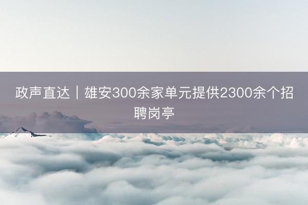 政声直达｜雄安300余家单元提供2300余个招聘岗亭