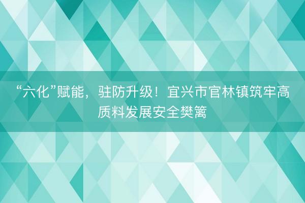 “六化”赋能，驻防升级！宜兴市官林镇筑牢高质料发展安全樊篱