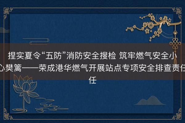 捏实夏令“五防”消防安全搜检 筑牢燃气安全小心樊篱——荣成港华燃气开展站点专项安全排查责任