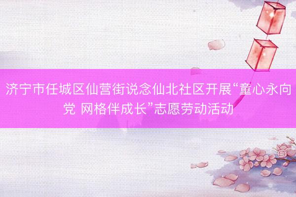 济宁市任城区仙营街说念仙北社区开展“童心永向党 网格伴成长”志愿劳动活动