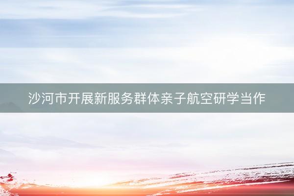 沙河市开展新服务群体亲子航空研学当作