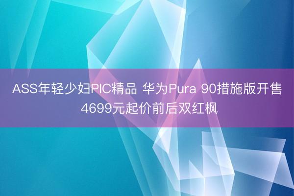 ASS年轻少妇PIC精品 华为Pura 90措施版开售 4699元起价前后双红枫