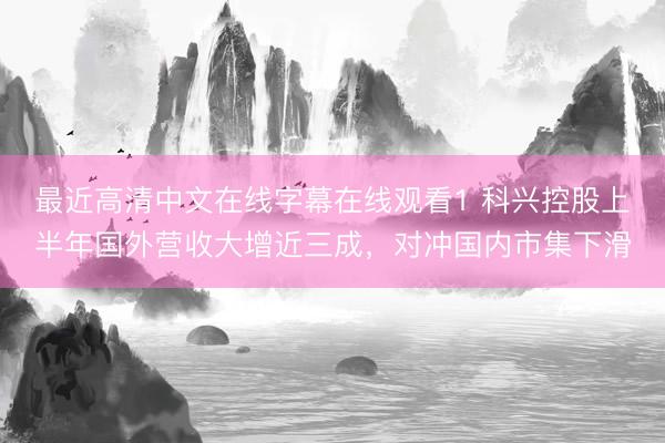 最近高清中文在线字幕在线观看1 科兴控股上半年国外营收大增近三成，对冲国内市集下滑